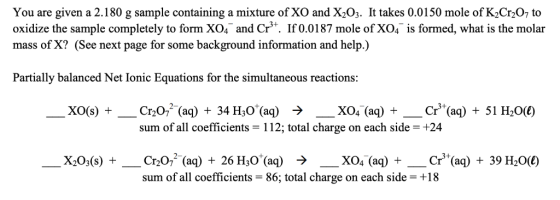 You are given a 2.180 g sample containing a mixture of XO and X203. Ît takes 0.0150 mole of K2Cr207 to oxidize the sample com