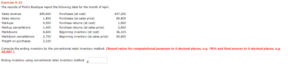 Exercise 9-22 The records of Flints Boutique report the following data for the month of April. Sales revenue Sales returns Markups Markup cancellations Markdowns Markdown cancellations 2,700 Beginning inventory (at sales price) Freight on purchases 95,600 Purchases (at cost) 1,800 9,500 1,400 8,600 Purchases (at sales price) Purchase returns (at cost) Purchase returns (at sales price) Beginning inventory (at cost) $47,200 85,800 1,800 2,800 36,103 50,600 2,100 Compute the ending inventory by the conventional retail inventory method. (Round ratios for computational purposes to 0 decimal places, e.g. 78% and final answer to 0 decimal places, eg. 28,987.) Ending inventory using conventional retail inventory method