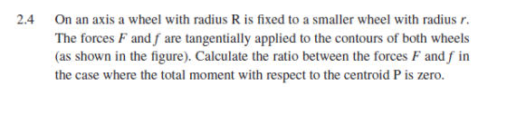 2.4 On an axis a wheel with radius R is fixed to a smaller wheel with radius r. The forces F and f are tangentially applied to the contours of both wheels (as shown in the figure). Calculate the ratio between the forces F and f in the case where the total moment with respect to the centroid P is zero.