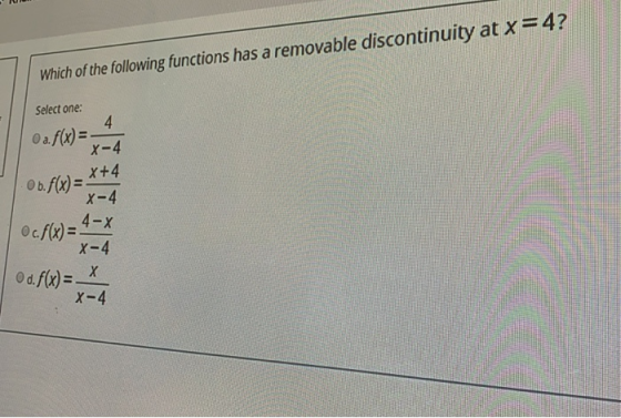 Which of the following functions has a removable discontinuity at x=4? Select one: 4 O a.f(x) = X-4 X+4 Ob.f(x) = X-4 4-X c.f