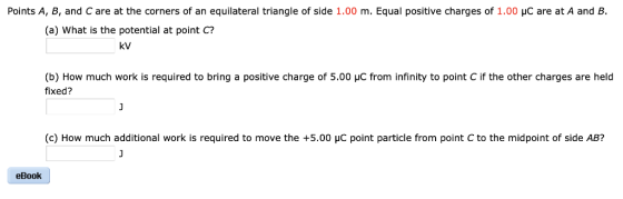 Points A, B, and C are at the corners of an equilateral triangle of side 1.00 m. Equal positive charges of 1.00 μC are at A and B (a) What is the potential at point C? kV (b) How much work is required to bring a positive charge of 5.00 μC from infinity to point C if the other charges are held fixed? (c) How much additional work is required to move the +5.00 HC point particle from point C to the midpoint of side AB? eBook