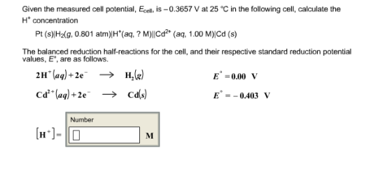 Given the measured cell potential Ecel, is -0.3657 Vat 25 °C in the following cell, calculate the H+ concentration Pt (s) H2 g, 0.801 atm)IH (aq, M)IICd2 (aq, 1.00 M)lcd (s) The balanced reduction half reactions for the cell, and their respective standard reduction potential values, E are as follows 2H (aq)+ 2e E 0.00 V E 0.403 V Number M.