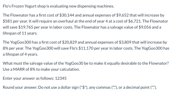 Flos Frozen Yogurt shop is evaluating new dispensing machines. The Flownator has a first cost of $30,144 and annual expenses