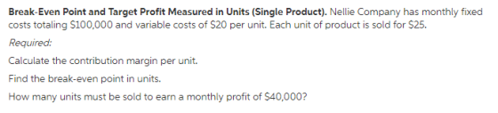 Break-Even Point and Target Profit Measured in Units (Single Product). Nellie Company has monthly fixed costs totaling S100,000 and variable costs of $20 per unit. Each unit of product is sold for $25. Required: Calculate the contribution margin per unit Find the break-even point in units. How many units must be sold to earn a monthly profit of $40,000?