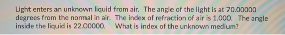 Light enters an unknown liquid from air. The angle of the light is at 70.00000 degrees from the normal in air. The index of r