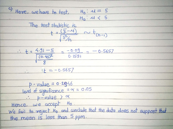 cy Hene·we have to test, Ho: 시 = 5 - The test statistic is, て万可 t-4.glー5 --o.og 0. I5gI 0 5657 上一-0.5657 p-value: 0 : 2946 仁005 level-ofSighificance p-value 〉α Hence we accept Ho we fail to rejao n aude that the datu does not suppoast thad the mean IS less than 5 ppm