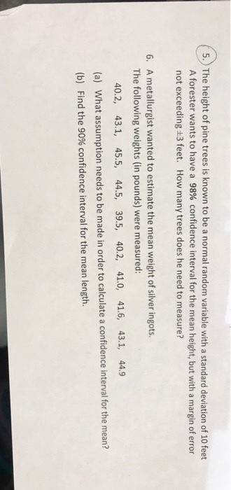 5. The height of pine trees is known to be a normal random variable with a standard deviation of 10 feet A forester wants to have a 98% confidence interval for the mean height, but with a margin of error not exceeding +3 feet. How many trees does he need to measure? A metallurgist wanted to estimate the mean weight of silver ingots. The following weights (in pounds) were measured: 6. 40.2, 43.1, 45.5, 44.5, 39.5, 40.2, 41.0, 41.6, 43.1, 44.9 (a) What assumption needs to be made in order to calculate a confidence interval for the mean? (b) Find the 90% confidence interval for the mean length.
