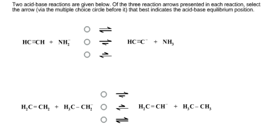Two acid-base reactions are given below. Of the three reaction arrows presented in each reaction, select the arrow (via the multiple choice circle before it) that best indicates the acid-base equilibrium position H,C=CH, H,C-CH , O H,C=CH, H3C-CH3 + + ←