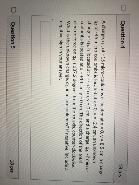 DQuestion 4 18 pts A charge, q1, of +15 micro-coulombs is located at x -0, y 8.5 cm, a charge q2 of-45 micro-coulombs is located at x-0, y #-2.4 cm, an unknown charge of q3, is located at x-- 5.2 cm, y - 0 cm, and a charge, q4. -7 micro- coulombs is located at x +14 cm, y -O cm. The direction of the total electric force on q4 is 137.2 degrees from the +x axis, counter-clockwise. What is the unknown charge, q3, in micro-coulombs? If negative, include a negative sign in your answer D Question 5 18 pts