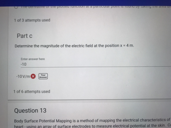 1 of 3 attempts used Part C Determine the magnitude of the electric field at the position x 4 m Enter answer here -10 10V/mo Your 1 of 6 attempts used Question 13 Body Surface Potential Mapping is a method of mapping the electrical characteristics of heart-using an array of surface electrodes to measure electrical potential at the skin. C