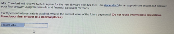 Mrs. Crawford will receive $7,500 a year for the next 18 years from her trust. Use Appendix D for an approximate answer, but