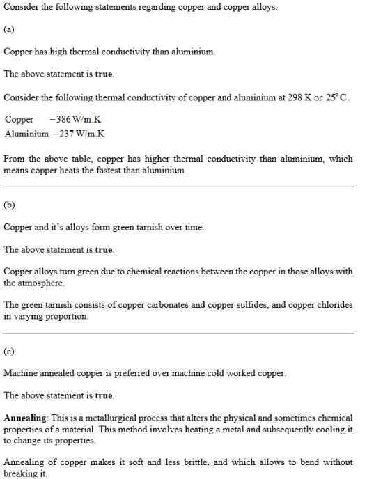 Consider the following statements regarding copper and copper alloys. Copper has high thermal conductivity than aluminium. The above statement is true Consider the following thermal conductivity of copper and aluminium at 298 K or 25 C Copper386W/m.K Aluminium -237 W/m.K From the above table, copper has higher thermal conductivity than aluminium, which means copper heats the fastest than alumini um. Copper and its alloys form green tarnish over time The above statement is true Copper alloys turn green due to chemical reactions between the copper in those alloys with the atmosphere The green tarnish consists of copper carbonates and copper sulfides, and copper chlorides ın varyıng proportion. Machine annealed copper is preferred over machine cold worked copper The above statement is true Annealing: This is a metallurgical process that alters the physical and sometimes chemical properties of a material. This method involves heating a metal and subsequently cooling it to change its properties Annealing of copper makes it soft and less brittle, and which allows to bend without breaking it