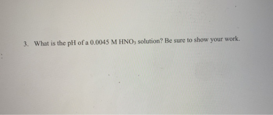 3. What is the pH of a 0.0045 M HNO3 solution? Be sure to show your work.
