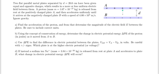 Two flat parallel metal plates separated by d 20.0 cm have been given equal and opposite charges, which results in a more or less uniform electric field between them. A proton (mass m 1.67 x 10-27 kg) is released from rest at the positively charged plate A, and then accelerates uniformly until it arrives at the negatively charged plate B with a speed of 4.00 x 10 m/s.B Ignore gravity. a) Find the acceleration of the proton, and from that determine the magni plates. Be sure to include correct units itude of the electric field E between the b) Using the concept of conservation of energy, determine the change in electric potential energy APE of the proton (in joules) as it moved from A to B c) Use APE to find the difference in electric potential between the plates, VAB VA-VB, in volts. Be careful with +/- signs. Which plate is at the higher electrie potential (or voltage)? d) If instead a sodium ion Na+ (mas 3.84 x 10-26 kg) is released from rest at plate A and accelerates to plate B. what dange in electric potential energy ΔΡΕ will occur?