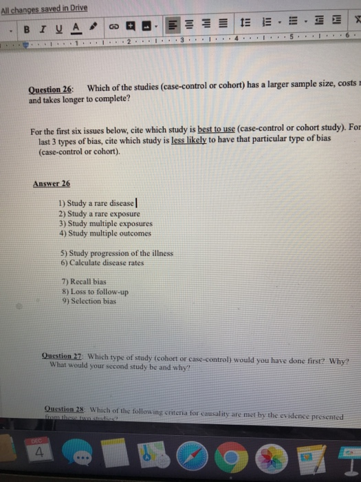 All changes saved in Drive Question 26: Which of the studies (case-control or cohort) has a larger sample size, costs r and takes longer to complete? For the first six issues below, cite which study is best to use (case-control or cohort study). For last 3 types of bias, cite which study is less likely to have that particular type of bias (case-control or cohort). Answer 26 1) Study a rare disease 2) Study a rare exposure 3) Study multiple exposures 4) Study multiple outcomes 5) Study progression of the illness 6) Calculate disease rates 7) Recall bias 8) Loss to follow-up 9) Selection bias Oustion 27 Which type of study tcohort or case-control) would you have done first? Why? What would your second study be and why? Question 28 Which of the following criteria for causality are met by the evidence presented 4.