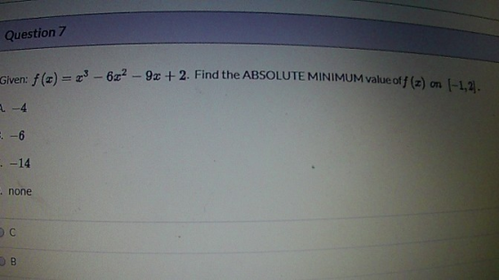 Question 7 Given: f(t) = 23 – 672 - 9x + 2. Find the ABSOLUTE MINIMUM value off (z) on (-1,2). 2 - 4 . -6 - - 14 : none B