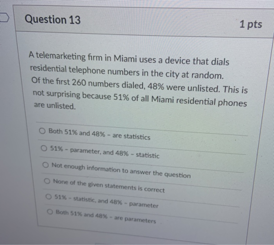 Question 13 1 pts A telemarketing firm in Miami uses a device that dials residential telephone numbers in the city at random.