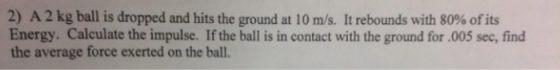 2) A 2 kg ball is dropped and hits the ground at 10 m/s. It rebounds with 80% of its Energy. Calculate the impulse. If the ball is in contact with the ground for.005 sec, find the average force exerted on the ball.