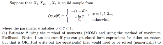 Suppose that Xi, X2,., Xn is an iid sample from (1- 0) In 0 0, X(T 0, herwise, where the parameter θ satisfies 0 θ 1. (a) Estimate θ using the method of moments (MOM) and using the method of maximum likelihood. Note: I am not sure if you can get closed form expressions for either estimator, but that is OK. Just write out the equation(s) that would need to be solved (numerically) to