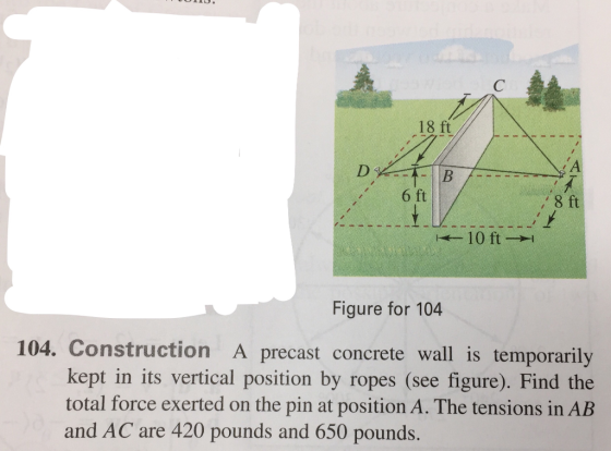 18 ft 6 ft 8 ft 10 ft Figure for 104 104. Construction A precast concrete wall is temporarily kept in its vertical position by ropes (see figure). Find the total force exerted on the pin at position A. The tensions in AB and AC are 420 pounds and 650 pounds.
