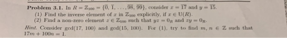 Problem 3.1. In R=2100 = {0, 1, ..., 98, 99), consider 17 and y = 15. (1) Find the inverse element of x in Z100 explicitly, i
