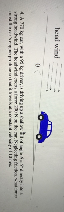 head wind 4, A 770 kg car, with a 95 kg driver, is driving up a shallow hill of angle θ= 5° directly into a strong headwind. The headwind exerts a force 200 N on the car. Neglecting friction, what force must the cars engine produce so that it travels at a constant velocity of 10 m/s.