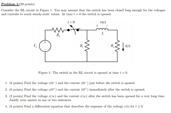 Problem 1:(20 points) Consider the RL circuit in Figure 1. You may assume that the switch has been closed long enough for the voltages and currents to reach steady-state values. At timet 0 the switch is opened. 1 0 Rs Ri Figure 1: The switch in the RL circuit is opened at time t 0 1. (6 points) Find the voltage v(0-) and the current i(0) just before the switch is opened. 2. (6 points) Find the voltage v(0+) and the current switch is opened. 3. (2 points) Find the voltage v(oo) and the current i(oo) after the switch has been opened for a very long time. (0*) immediately after the Justify your answer in one or two sentences. 4. (6 points) Find a differential equation that describes the response of the voltage v(t) for t 2 0.