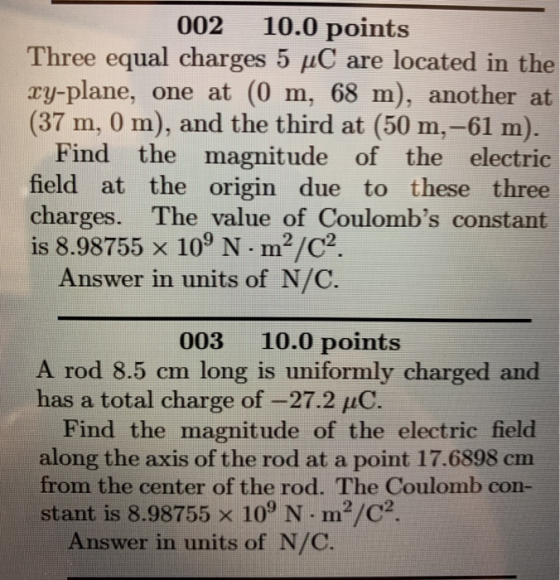 002 10.0 points Three equal charges 5 uC are located in the ry-plane, one at (0 m, 68 m), another at (37 m, 0 m), and the third at (50 m,-61 m). Find the magnitude of the electric field at the origin due to these three charges. The value of Coulombs constant is 8.98755 x 10 N m2/02 Answer in units of N/C. 003 10.0 points A rod 8.5 cm long is uniformly charged and has a total charge of-27.2 uC. Find the magnitude of the electric field along the axis of the rod at a point 17.6898 cm from the center of the rod. The Coulomb con- stant is 8.98755 x 109 N m2/C2 Answer in units of N/C