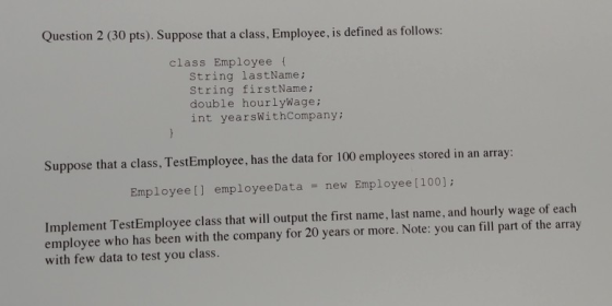 Question 2 (30 pts). Suppose that a class, Employee, is defined as follows: class Employeet String lastName; string firstName; double hourlywage; int yearsWithCompany; Suppose that a class, TestEmployee, has the data for 100 employees stored in an array: Employee[] employeeData Employee [ 100]; new Implement TestEmployee class that will output the first name, last name, and hourly wage of each employee who has been with the company for 20 years or more. Note: you can fill part of the array with few data to test you class.
