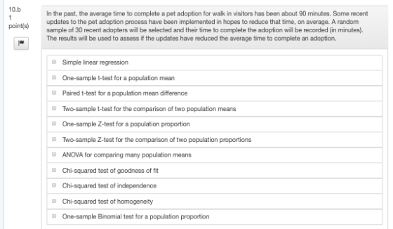 10.b In the past, the average time to complete a pet adoption for walk in visitors has been about 90 minutes. Some recent updates to the pet adoption process have been implemented in hopes to reduce that time, on average. A random sample of 30 recent adopters will be selected and their time to complete the adoption will be recorded (in minutes). The results will be used to assess if the updates have reduced the average time to complete an adoption. pointis) Simple linear regression One-sample t-test for a population mean Paired t-test for a population mean difference Two-sample t-test for the comparison of two population means One-sample Z-test for a population proportion Two-sample Z-test for the comparison of two population proportions ANOVA for comparing many population means D DChi-squared test of goodness of fit DChi-squared test of independence One-sample Binomial test for a population proportion