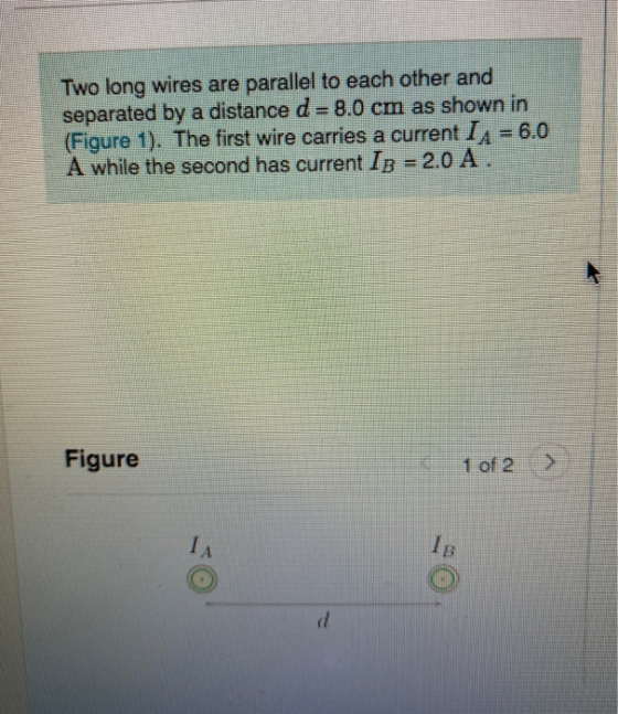 Two long wires are parallel to each other and separated by a distance d= 8.0 cm as shown in (Figure 1). The first wire carrie
