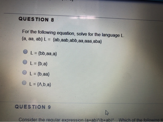 QUESTION 8 For the following equation, solve for the language L. {a, aa, ab} L = {ab,aab,abb, aa aaa, aba} O L = {bb,aa,a} O
