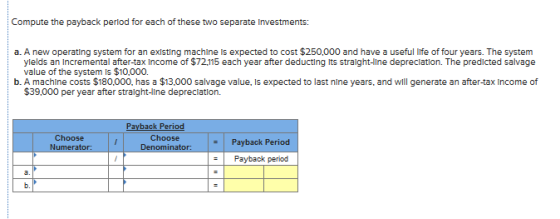 Compute the payback period for each of these two separate Investments: a. A new operating system for an existing machine is expected to cost $250,000 and have a useful ife offouryers. The system · ylelds an Incremental after-tax Income of $72.115 each year after deducting Its stralght-ine depreclation. The predicted salvage value of the system is $10,000. b. A machine costs $180,000, has a $13,000 salvage value, Is expected to last nine years, and will generate an after-tax Income of $39,000 per year after straight-llne depreclation. Choose Numerator: Choose Payback Period -Payback period Denominator: it