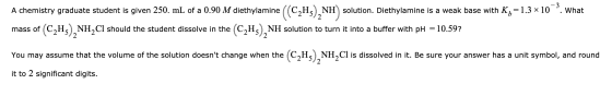 A chemistry graduate student is given 250. mL of a 0.90 M diethylamine NH) solution. Diethylamine is a weak base with K= 1.3