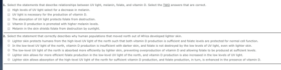 ● Select the statements that describe relationships between UV light, melanin, folate, and vitamin D. Select the Two answers that are correct. High levels of UV light select for a decrease in melanin UV light is necessary for the production of vitamin D The absorption of UV light protects folate from destruction. Vitamin D production is promoted with higher melanin levels Melanin in the skin shields folate from destruction by sunlight. 2. Select the statement that correctly describes why human populations that moved north out of Africa developed lighter skin. O Lighter skin protects humans from the high-level UV light of the north such that both vitamin D production is sufficient and folate levels are protected for normal cell function. In the low-level UV light of the north, vitamin D production is insufficient with darker skin, and folate is not destroyed by the low levels of UV light, even with lighter skin. O The low-level UV light of the north is absorbed more efficiently by lighter skin, preventing overproduction of vitamin D and allowing folate to be produced at sufficient levels. Lighter skin allows for more efficient folate production in the low-level UV light of the north, and vitamin D production is also increased in the low levels of UV light. O Lighter skin allows absorption of the high-level UV light of the north for sufficient vitamin D production, and folate production, in turn, is enhanced in the presence of vitamin D.