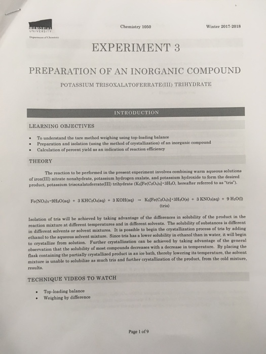 Chemistry 1050 Winter 2017-2018 EXPERIMENT 3 PREPARATION OF AN INORGANIC COMPOUND POTASSIUM TRISOXALATOFERRATEIII) TRIHYDRATE INTRODUCTION LEARNING OBJECTIVES To understand the tare method weighing using top-loading balance Preparation and isolation (using the method of crystallization) of an inorganic compound Caleulation of percent yield as an indication of reaction efficiency THEORY The reaction to be performed in the present experiment involves combining warm aqueous solutions of iron(IID) nitrate nonahydrate, potassium hydrogen oxalate, and potassium hydroxide to form the desired product, potassium trisoxalatoferrateam trihydrate (Ks(Fe(COhlaHro, hereafter referred to as tris). (tris) Isolation of tris will be achieved by taking advantage of the differences in solubility of the produet in the reaction mixture at different temperatures and in different solvents. The solubility of substances is different different solvents or solvent mixtures. It is possible to begin the crystallization process of tris by adding s solvent mixture. Since tris has a lower solubility in ethanol than in water, it will begin ethanol to the aqueou crystallize from solution. Further crystallization can be achieved by taking advantage of the general observation that the solubility of most compounda decreases with a decrease in temperature. By placing to lask containing the partially crystallized product in an ice bath, thereby lowering its temperature, the solvent mixture is unable to solubilize as much tris and further crystallization of the product, from the cold mixture, results. TECHNIQUE VIDEOS TO WATCH Top-loading balance Weighing by difference Page 1 of 9