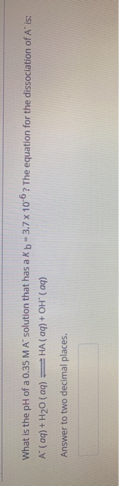 What is the pH of a 0.35 M A solution that has a Kb-3.7 x 10-6 ? The equation for the dissociation of A is: A (aq) + H20 (99)