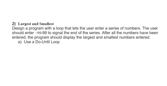 2) Largest and Smallest Design a program with a loop that lets the user enter a series of numbers. The user should enter-99-99 to signal the end of the series. After all the numbers have been entered, the program should display the largest and smallest numbers entered. a) Use a Do-Until Loop