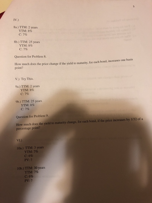Iv.) 8a.) TTM: 2 years YTM: 8% C: 7% 8b.) TTM: 25 years YTM: 8% C:7% Question for Problem 8. How much does the price change if the yield to maturity, for each bond, increases one basis point? V.) Try This. 9a.) TTM: 2 years YTM: 8% C: 7% 9b.) TTM: 25 years YTM: 8% C: 7% Question for Problem 9, How much does the yield to maturity change, for each bond, if the price increases by 1/32 ofa percentage point? VI.) 10a.) TTM: 3 years YTM: 7% C: 6% PV: ? 10b.) TTM: 30 years YTM: 7% C: 6% PV: ?
