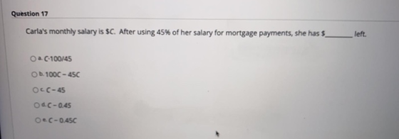Question 17 Carlas monthly salary is SC. After using 45% of her salary for mortgage payments, she has $ left. O a. C-100/45