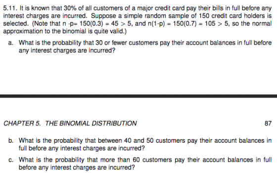 5.11. It is known that 30% of all customers of a major credit card pay their bills in full before any interest charges are incurred. Suppose a simple random sample of 150 credit card holders is selected. (Note that n p-150 (0.3)-45 > 5, and n(1-p) 150(0.7)-105 > 5, so the normal approximation to the binomial is quite valid.) What is the probability that 30 or fewer customers pay their account balances in full before any interest charges are incurred? a. CHAPTER 5. THE BINOMIAL DISTRIBUTION 87 b. What is the probability that between 40 and 50 customers pay their account balances in full before any interest charges are incurred? c. What is the probability that more than 60 customers pay their account balances in full before any interest charges are incurred?