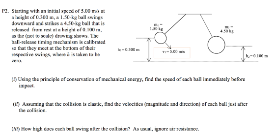 P2. Starting with an initial speed of 5.00 m/s at a height of 0.300 m, a 1.50-kg ball swings downward and strikes a 4.50-kg ball that is released from rest at a height of 0.100 m, as the (not to scale) drawing shows. The ball-release timing mechanism is calibrated so that they meet at the bottom of their respective swings, where h is taken to be zero. 1.50 kg 4.50 kg h-0.300 m Vi 5.00 m/s h2-0.100 nm ) Using the principle of conservation of mechanical energy, find the speed of each ball immediately before impact. (ii) Assuming that the collision is elastic, find the velocities (magnitude and direction) of each ball just after the collision iii) How high does each ball swing after the collision? As usual, ignore air resistance.