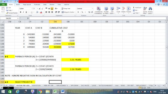 Home nert Page Layout Formulas Data Review View dd-Ins Cut Σ AutoSum ー E ゴWrap Text aCopy в 1 프· ー· 鱼, Δ. :r-ㄧ 逻锂函Merge & Center. $, % , 弼,8 Conditional Format eCell Insert Delete Formsat Sort &Find & Format Painter Formatting as Table Styles2 Clear Clipboard DA150 CW Alignment Number Cells Edting CX CY cZ DA DB DC DE DF DG DH DI DJ 132 133 134 135 136 137 138 139 140 141 142 a-1 143 144 145 146 147 148 NOTE: IGNORE NEGATIVE SIGN IN CALCULATION OF CCFAT 149 150 a-2 I < , H | IRRnpv | RATION PBP ARR. external rate . MIRR NpV IRR REPLACEMENT S / HPR GMAM YEAR CFATA CFAT B CUMULATIVE CFAT 0 -341000 1 54000 2 74000 3 74000 4 449000 1000 341000 24900 -287000 22900-213000 20400139000 15500 310000 51000 26100 3200 17200 32700 PAYBACK PERIOD (A) 3 CCFAT 3/CFAT4 3(139000/449000) 3.31 YEARS PAYBACK PERIOD (B) 2 CCFAT 2/CFAT3 2 (3200/20400) 2.16 YEARS SELECT PROJECT B , EAC MACRS RATIOCASHBUDGET wacc BOND EPS EBIT REPLACEMENT STats erences: JF17 05:53 11-01-2019
