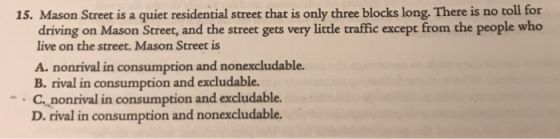 15. Mason Street is a quiet residential street that is only three blocks long. There is no toll for driving on Mason Street, and the street gets very little traffic except from the people who live on the street. Mason Street is A. nonrival in consumption and nonexcludable. B. rival in consumption and excludable. C. nonrival in consumption and excludable. D. rival in consumption and nonexcludable.