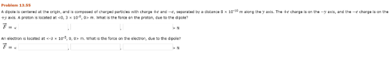 Problem 13.55 A dipole is centered at the origin, and is composed of charged particles with charge te and -e, separated by a distance 8 x 1010 m along the y axis. The te charge is on the -y axis, and the -e charge is on the ty axis. A proton is located at <0, 3 x 10-8, 0 m. What is the force on the proton, due to the dipole? An electron is located at <-3 x 10-*, o, 0 m. What is the force on the electron, due to the dipole?
