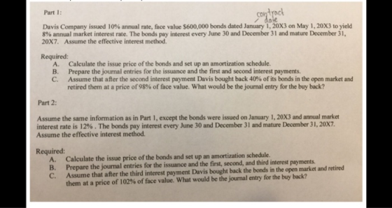 Part 1: / do Davis Company issued 10% annual rate, face value S600.000 bonds dated January 1, 20X3 on May 1, 20X3 to yield 8% annual market interest rate. The bonds pay interest every June 30 and December 31 and mature December 31, 20X7. Assume the effective interest method. Required: A. Calculate the issue price of the bonds and set up an amortization schedule. B. Prepare the journal entries for the issuance and the first and second interest payments C. Assume that after the second interest payment Davís bought back 40% of its bonds in the open market and retired them at a price of 98% of face value, what would be the journal entry for the buy back? Part 2: Assume the same information as in Part 1, except the bonds were issued on January 1, 20X3 and annual market interest rate is 12% . The bonds pay interest every June 30 and December 31 and mature December 31, 20X7. Assume the effective interest method Required: A. Calculate the issue price of the bonds and set up an amortization schedule B. Prepare the journal C. Assume that after the third interest payment Davis bought back the bonds in the open market and retired I entries for the issuance and the first, second, and third interest payments them at a price of 102% of face value, what would be the journal entry for the buy back?