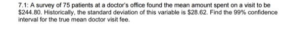 7.1: A survey of 75 patients at a doctors office found the mean amount spent on a visit to be $244.80. Historically, the sta