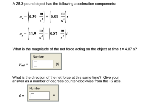 A 25.3-pound object has the following acceleration components: What is the magnitude of the net force acting on the object at time t 4.07 s? Number net What is the direction of the net force at this same time? Give your answer as a number of degrees counter-clockwise from the +x axis. Number