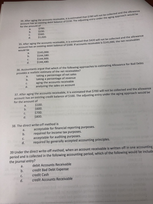34. After aging the accounts receivable, it is estimated that $790 will not be collected and the allowance s an exristing debit balance of $230. The adjusting entry under the aging approach would b for the amount of $790. b. $230. c. $560. d $1,020. 35. After aging the accounts receivable, it is estimated that $420 will not be collected and the allowance account has an existing debit balance of $100. If accounts receivable is $14 would be a. $145,000. b. $144,580. c. $144,900 d. $144,480. 36. Accountants argue that which of the following approaches to estimating Allowance for Bad Debts provides a realistic estimate of the net receivables? a. b. c. d. taking a percentage of net sales taking a percentage of revenue aging the accounts receivable analyzing the sales on account 37. After aging the accounts receivable, it is estimated that $700 will not be collected and the allowance account has an existing credit balance of $100. The adjusting entry under the aging approach would be for the amount of a. $100. b. $600. c. $700. d. $800. 38. The direct write-off method is a. acceptable for financial reporting purposes. b. required for income tax purposes. c. acceptable for auditing purposes. d. required by generally accepted accounting principles. 39 Under the direct write-off method, when an account receivable is written off in one accounting period and is collected in the following accounting period, which of the following would be include the journal entry? a. debit Accounts Receivable b. credit Bad Debt Expense c. credit Cash d. credit Accounts Receivable