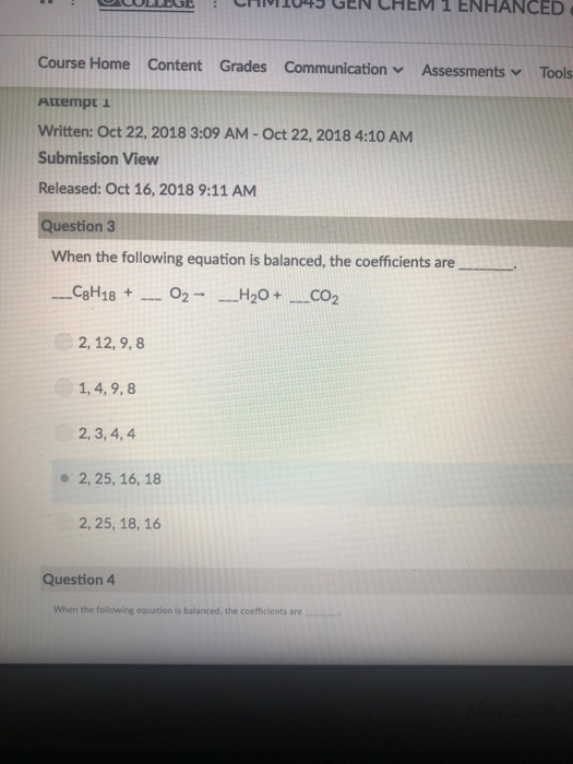 Course Home Content Grades Communicationv Attempt Written: Oct 22, 2018 3:09 AM-Oct 22, 2018 4:10 AM Submission View Released: Oct 16, 2018 9:11 AM uestion 3 When the following equation is balanced, the coefficients are 2, 12, 9,8 1, 4,9,8 2, 3, 4, 4 - 2, 25, 16, 18 2,25, 18, 16 Question 4 When the following equation is balanced, the coefficients are